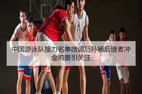 中国游泳队接力名单微调后孙杨后继者冲金前景引关注